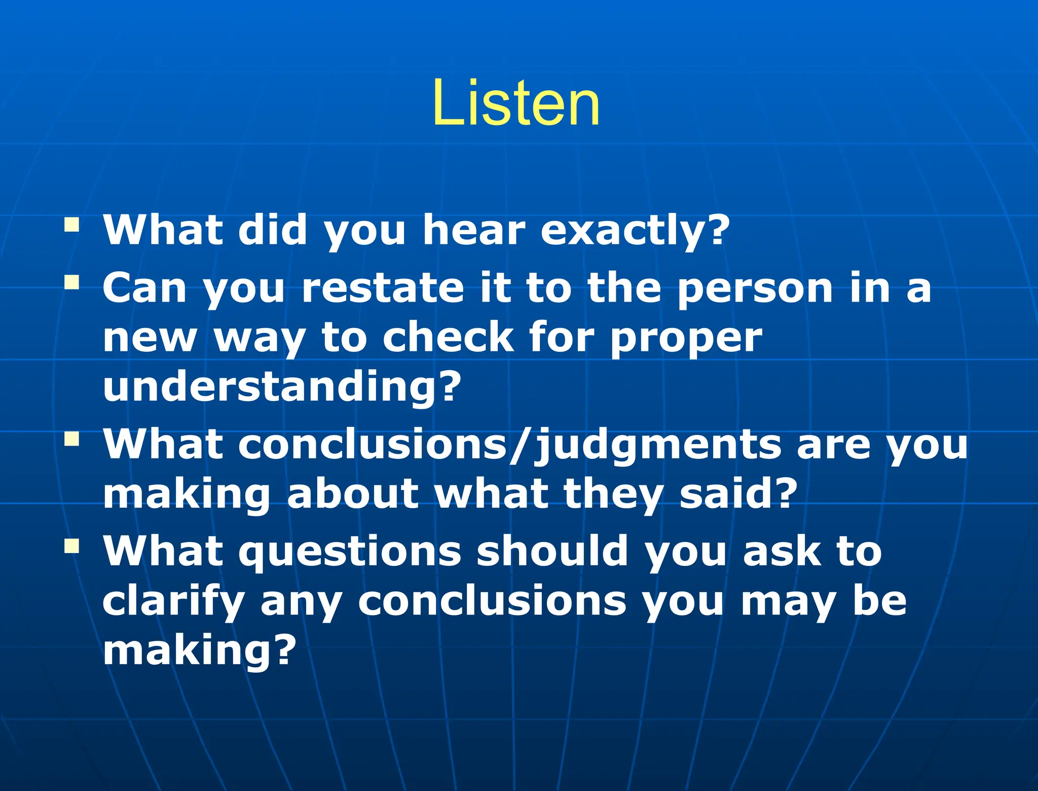Listen
 What did you hear exactly?
 Can you restate it to the person in a
new way to check for proper
understanding?
 What conclusions/judgments are you
making about what they said?
 What questions should you ask to
clarify any conclusions you may be
making?
 