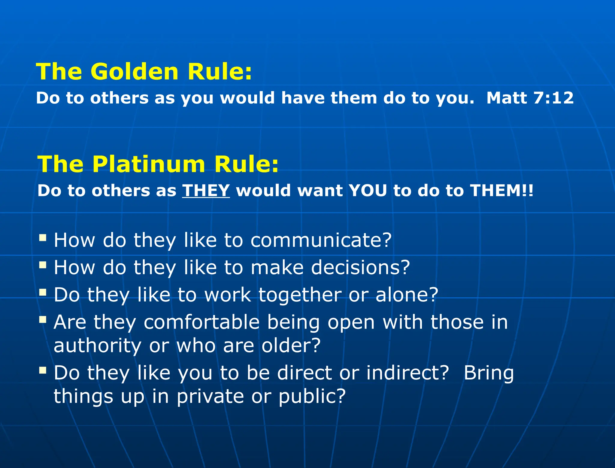 The Platinum Rule:
Do to others as THEY would want YOU to do to THEM!!
 How do they like to communicate?
 How do they like to make decisions?
 Do they like to work together or alone?
 Are they comfortable being open with those in
authority or who are older?
 Do they like you to be direct or indirect? Bring
things up in private or public?
The Golden Rule:
Do to others as you would have them do to you. Matt 7:12
 