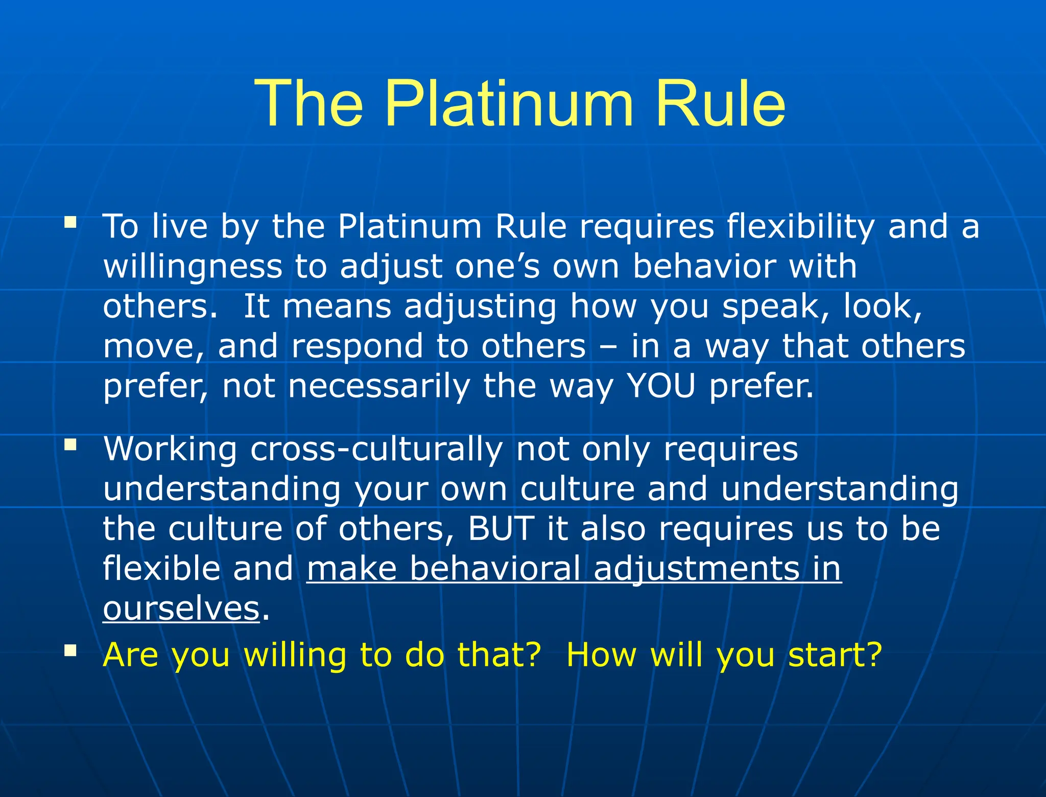 The Platinum Rule
 To live by the Platinum Rule requires flexibility and a
willingness to adjust one’s own behavior with
others. It means adjusting how you speak, look,
move, and respond to others – in a way that others
prefer, not necessarily the way YOU prefer.
 Working cross-culturally not only requires
understanding your own culture and understanding
the culture of others, BUT it also requires us to be
flexible and make behavioral adjustments in
ourselves.
 Are you willing to do that? How will you start?
 