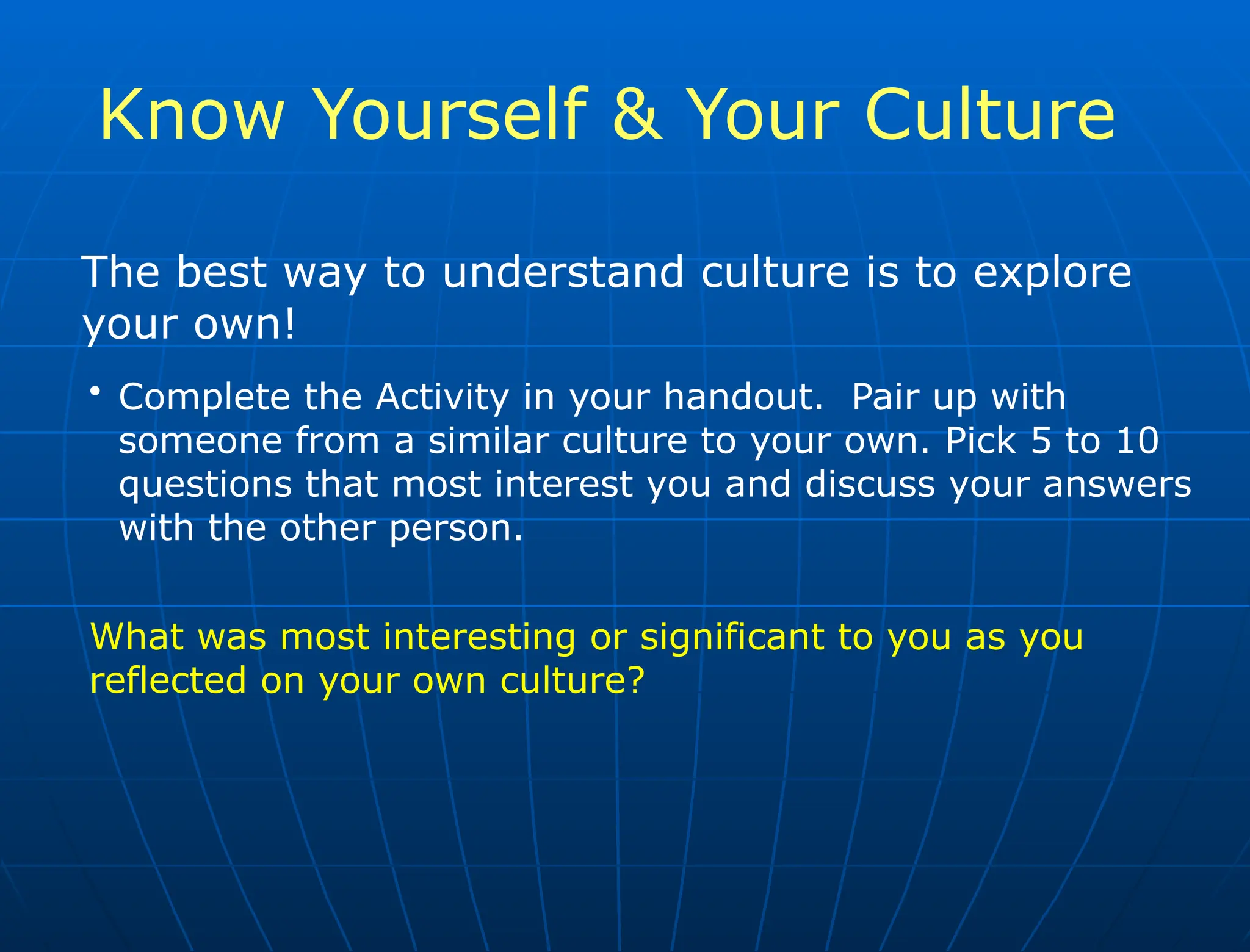 Know Yourself & Your Culture
The best way to understand culture is to explore
your own!
• Complete the Activity in your handout. Pair up with
someone from a similar culture to your own. Pick 5 to 10
questions that most interest you and discuss your answers
with the other person.
What was most interesting or significant to you as you
reflected on your own culture?
 