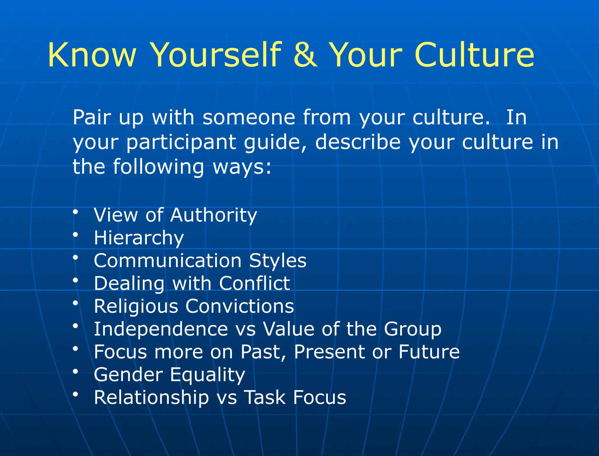 Know Yourself & Your Culture
Pair up with someone from your culture. In
your participant guide, describe your culture in
the following ways:
• View of Authority
• Hierarchy
• Communication Styles
• Dealing with Conflict
• Religious Convictions
• Independence vs Value of the Group
• Focus more on Past, Present or Future
• Gender Equality
• Relationship vs Task Focus
 