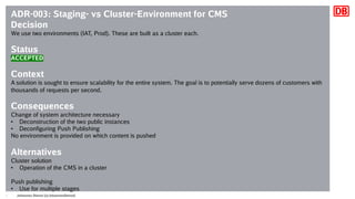 Johannes Dienst (@JohannesDienst)9
ADR-003: Staging- vs Cluster-Environment for CMS
Decision
We use two environments (IAT, Prod). These are built as a cluster each.
Status
ACCEPTED
Context
A solution is sought to ensure scalability for the entire system. The goal is to potentially serve dozens of customers with
thousands of requests per second.
Consequences
Change of system architecture necessary
• Deconstruction of the two public instances
• Deconfiguring Push Publishing
No environment is provided on which content is pushed
Alternatives
Cluster solution
• Operation of the CMS in a cluster
Push publishing
• Use for multiple stages
 