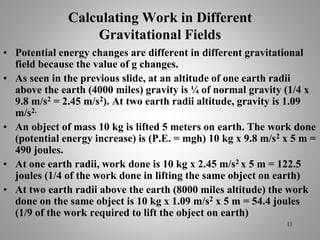 Calculating Work in Different
Gravitational Fields
• Potential energy changes are different in different gravitational
field because the value of g changes.
• As seen in the previous slide, at an altitude of one earth radii
above the earth (4000 miles) gravity is ¼ of normal gravity (1/4 x
9.8 m/s2 = 2.45 m/s2). At two earth radii altitude, gravity is 1.09
m/s2.
• An object of mass 10 kg is lifted 5 meters on earth. The work done
(potential energy increase) is (P.E. = mgh) 10 kg x 9.8 m/s2 x 5 m =
490 joules.
• At one earth radii, work done is 10 kg x 2.45 m/s2 x 5 m = 122.5
joules (1/4 of the work done in lifting the same object on earth)
• At two earth radii above the earth (8000 miles altitude) the work
done on the same object is 10 kg x 1.09 m/s2 x 5 m = 54.4 joules
(1/9 of the work required to lift the object on earth)
11
 