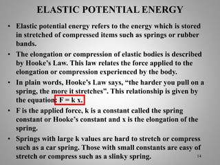 ELASTIC POTENTIAL ENERGY
• Elastic potential energy refers to the energy which is stored
in stretched of compressed items such as springs or rubber
bands.
• The elongation or compression of elastic bodies is described
by Hooke’s Law. This law relates the force applied to the
elongation or compression experienced by the body.
• In plain words, Hooke’s Law says, “the harder you pull on a
spring, the more it stretches”. This relationship is given by
the equation: F = k x.
• F is the applied force, k is a constant called the spring
constant or Hooke’s constant and x is the elongation of the
spring.
• Springs with large k values are hard to stretch or compress
such as a car spring. Those with small constants are easy of
stretch or compress such as a slinky spring. 14
 
