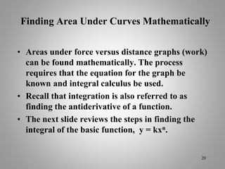 Finding Area Under Curves Mathematically
• Areas under force versus distance graphs (work)
can be found mathematically. The process
requires that the equation for the graph be
known and integral calculus be used.
• Recall that integration is also referred to as
finding the antiderivative of a function.
• The next slide reviews the steps in finding the
integral of the basic function, y = kxn.
20
 