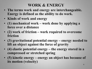 WORK & ENERGY
• The terms work and energy are interchangeable.
Energy is defined as the ability to do work.
• Kinds of work and energy
• (1) mechanical work – work done by applying a
force over a distance
• (2) work of friction – work required to overcome
friction
• (3) gravitational potential energy – energy needed to
lift an object against the force of gravity
• (4) elastic potential energy – the energy stored in a
compressed or stretched spring
• (5) kinetic energy – energy an object has because of
its motion (velocity)
4
 