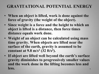 GRAVITATIONAL POTENTIAL ENERGY
• When an object is lifted, work is done against the
force of gravity (the weight of the object).
• Since weight is a force and the height to which an
object is lifted is a distance, then force times
distance equals work done.
• Weight of an object can be calculated using mass
time gravity. When objects are lifted near the
surface of the earth, gravity is assumed to be
constant at 9.8 m/s2 (32 ft/s2).
• If object are lifted well beyond the earth’s surface
gravity diminishes to progressively smaller values
and the work done in the lifting becomes less and
less. 7
 