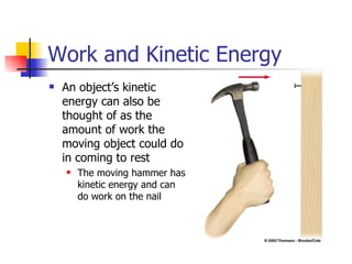 Work and Kinetic Energy An object’s kinetic energy can also be thought of as the amount of work the moving object could do in coming to rest The moving hammer has kinetic energy and can do work on the nail 