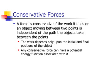 Conservative Forces A force is conservative if the work it does on an object moving between two points is independent of the path the objects take between the points The work depends only upon the initial and final positions of the object Any conservative force can have a potential energy function associated with it 