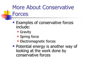 More About Conservative Forces Examples of conservative forces include: Gravity Spring force Electromagnetic forces Potential energy is another way of looking at the work done by conservative forces 