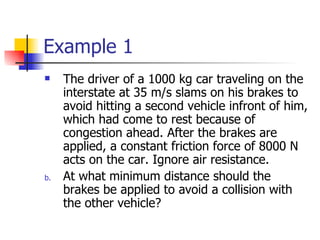 Example 1 The driver of a 1000 kg car traveling on the interstate at 35 m/s slams on his brakes to avoid hitting a second vehicle infront of him, which had come to rest because of congestion ahead. After the brakes are applied, a constant friction force of 8000 N acts on the car. Ignore air resistance. At what minimum distance should the brakes be applied to avoid a collision with the other vehicle? 