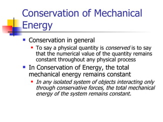 Conservation of Mechanical Energy Conservation in general To say a physical quantity is  conserved  is to say that the numerical value of the quantity remains constant throughout any physical process In Conservation of Energy, the total mechanical energy remains constant In any isolated system of objects interacting only through conservative forces, the total mechanical energy of the system remains constant.  
