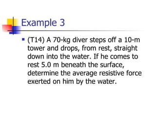 Example 3 (T14) A 70-kg diver steps off a 10-m tower and drops, from rest, straight down into the water. If he comes to rest 5.0 m beneath the surface, determine the average resistive force exerted on him by the water.  