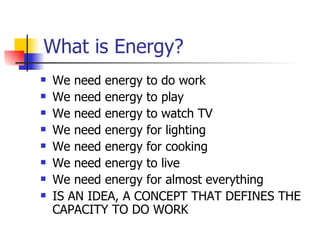 What is Energy? We need energy to do work We need energy to play We need energy to watch TV We need energy for lighting We need energy for cooking We need energy to live We need energy for almost everything IS AN IDEA, A CONCEPT THAT DEFINES THE CAPACITY TO DO WORK 