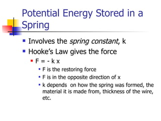 Potential Energy Stored in a Spring Involves the  spring constant , k Hooke’s Law gives the force F = - k x F is the restoring force F is in the opposite direction of x k depends  on how the spring was formed, the material it is made from, thickness of the wire, etc. 
