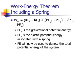 Work-Energy Theorem Including a Spring W nc  = (KE f  – KE i ) + (PE gf  – PE gi ) + (PE sf  – PE si )  PE g  is the gravitational potential energy PE s  is the elastic potential energy associated with a spring PE will now be used to denote the total potential energy of the system 