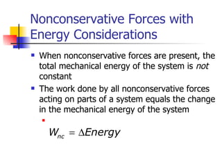Nonconservative Forces with Energy Considerations When nonconservative forces are present, the total mechanical energy of the system is  not  constant The work done by all nonconservative forces acting on parts of a system equals the change in the mechanical energy of the system 