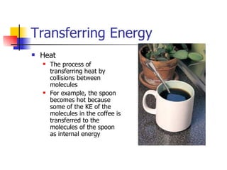 Transferring Energy Heat The process of transferring heat by collisions between molecules For example, the spoon becomes hot because some of the KE of the molecules in the coffee is transferred to the molecules of the spoon as internal energy 
