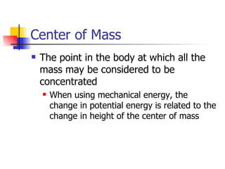 Center of Mass The point in the body at which all the mass may be considered to be concentrated When using mechanical energy, the change in potential energy is related to the change in height of the center of mass 
