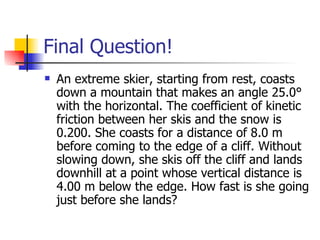 Final Question! An extreme skier, starting from rest, coasts down a mountain that makes an angle 25.0° with the horizontal. The coefficient of kinetic friction between her skis and the snow is 0.200. She coasts for a distance of 8.0 m before coming to the edge of a cliff. Without slowing down, she skis off the cliff and lands downhill at a point whose vertical distance is 4.00 m below the edge. How fast is she going just before she lands?  