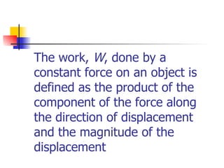 The work,  W , done by a constant force on an object is defined as the product of the component of the force along the direction of displacement and the magnitude of the displacement 