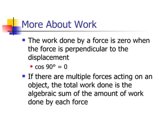 More About Work The work done by a force is zero when the force is perpendicular to the displacement cos 90° = 0 If there are multiple forces acting on an object, the total work done is the algebraic sum of the amount of work done by each force 