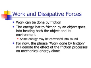 Work and Dissipative Forces Work can be done by friction The energy lost to friction by an object goes into heating both the object and its environment Some energy may be converted into sound For now, the phrase “Work done by friction” will denote the effect of the friction processes on mechanical energy alone 