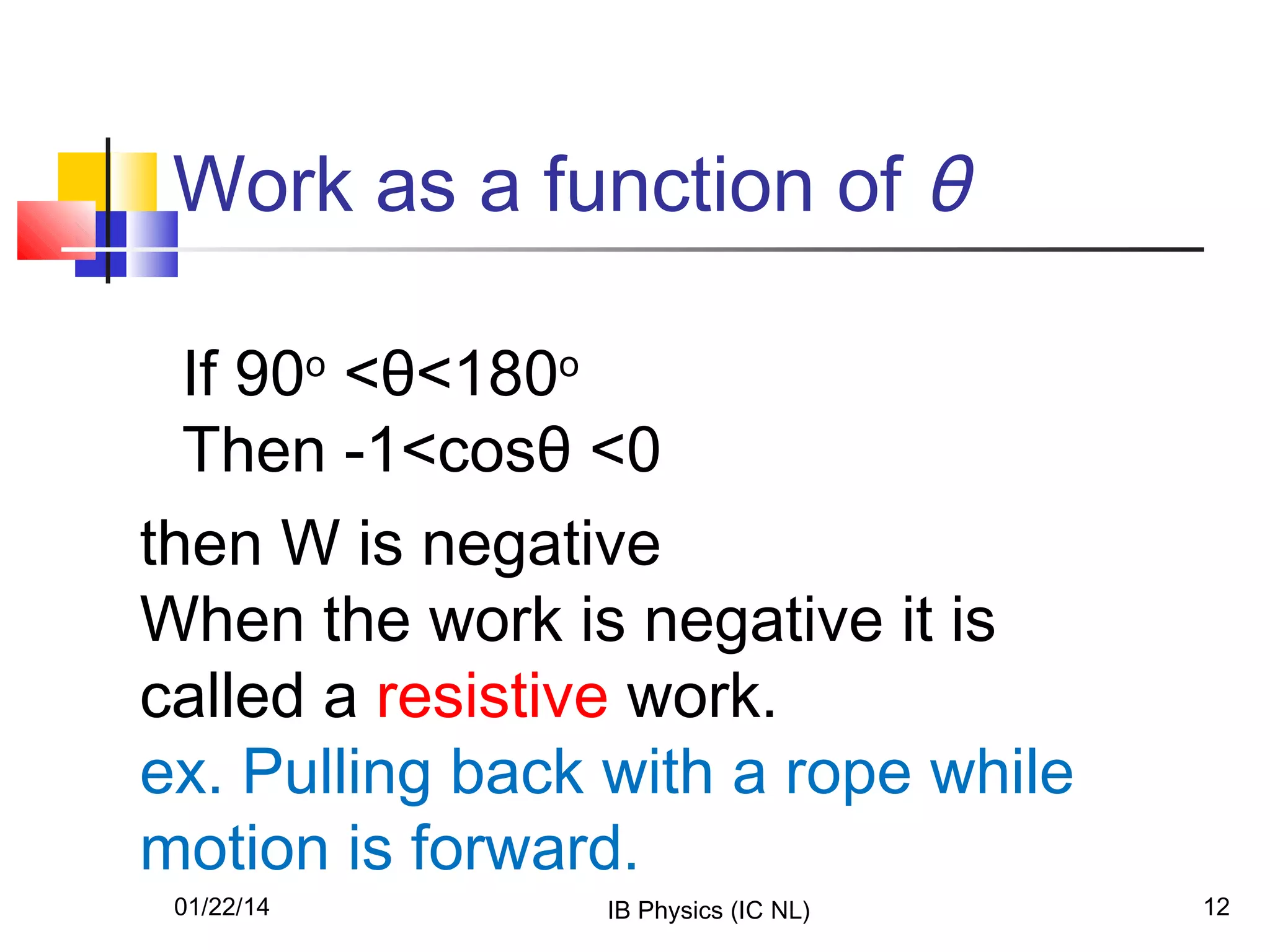 Work as a function of θ
If 90o <θ<180o
Then -1<cosθ <0
then W is negative
When the work is negative it is
called a resistive work.
ex. Pulling back with a rope while
motion is forward.
01/22/14

IB Physics (IC NL)

12

 