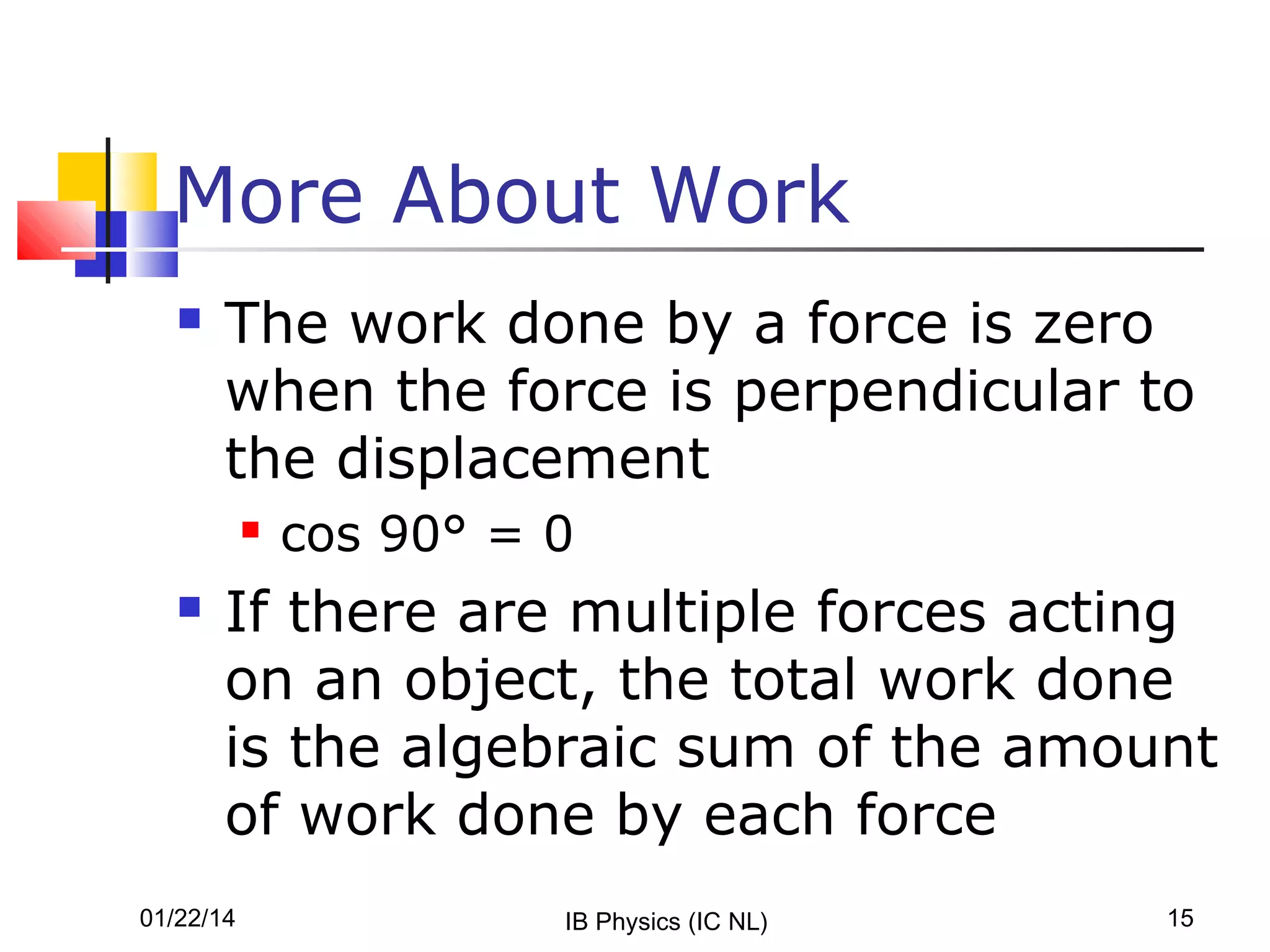 More About Work


The work done by a force is zero
when the force is perpendicular to
the displacement




cos 90° = 0

If there are multiple forces acting
on an object, the total work done
is the algebraic sum of the amount
of work done by each force

01/22/14

IB Physics (IC NL)

15

 