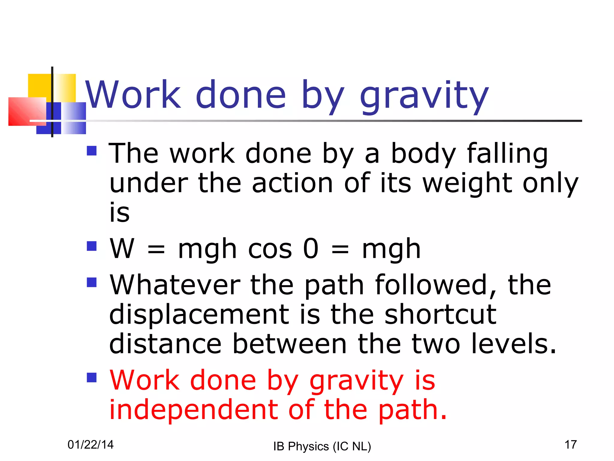 Work done by gravity







The work done by a body falling
under the action of its weight only
is
W = mgh cos 0 = mgh
Whatever the path followed, the
displacement is the shortcut
distance between the two levels.
Work done by gravity is
independent of the path.

01/22/14

IB Physics (IC NL)

17

 