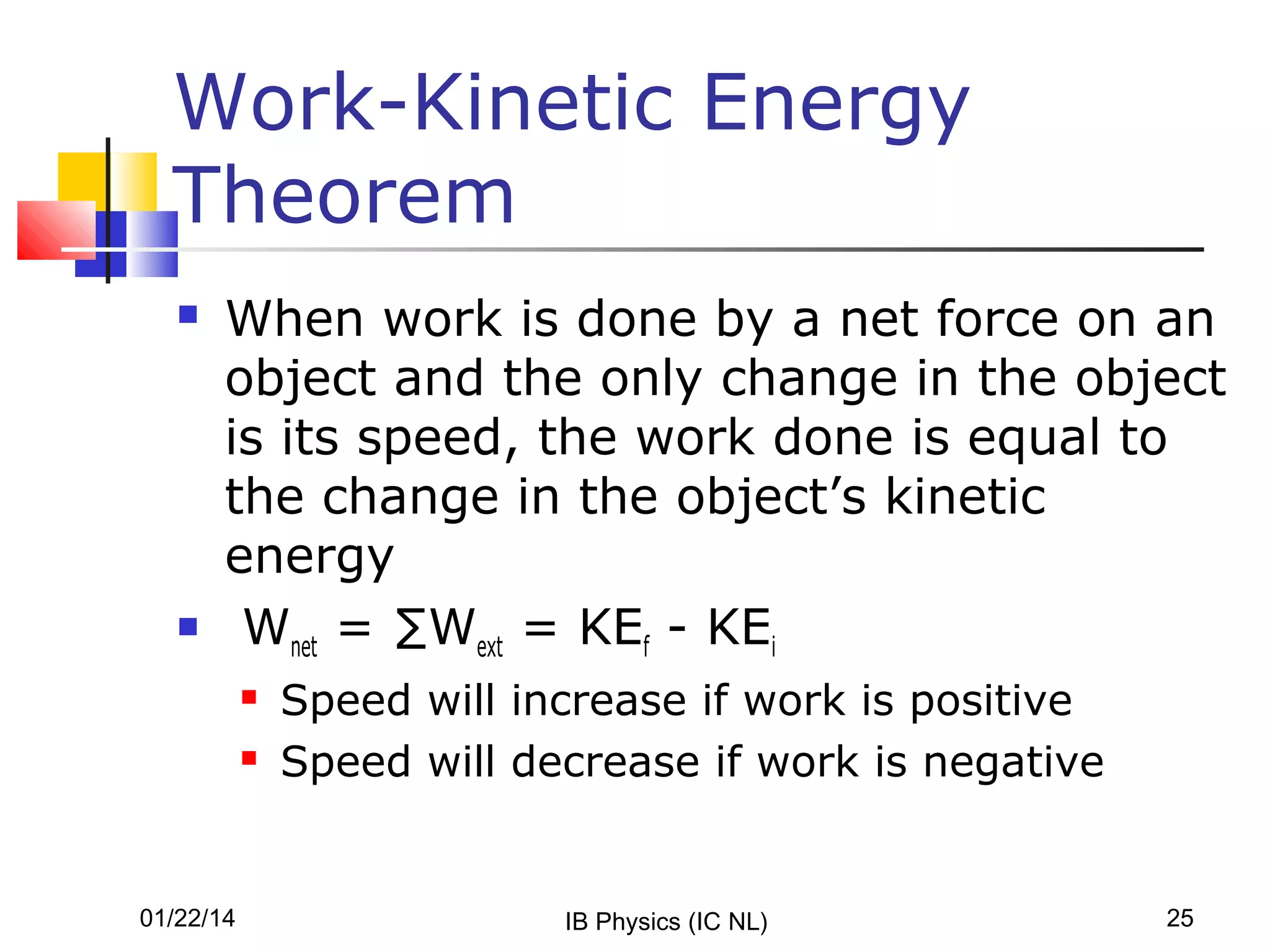 Work-Kinetic Energy
Theorem




When work is done by a net force on an
object and the only change in the object
is its speed, the work done is equal to
the change in the object’s kinetic
energy
Wnet = ∑Wext = KEf - KEi



01/22/14

Speed will increase if work is positive
Speed will decrease if work is negative

IB Physics (IC NL)

25

 