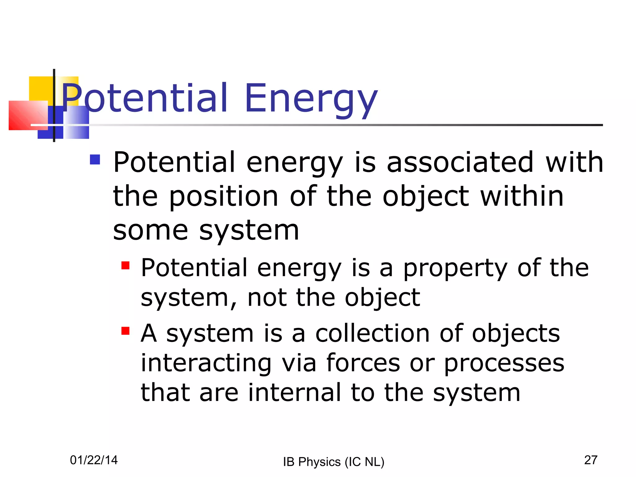 Potential Energy


Potential energy is associated with
the position of the object within
some system




01/22/14

Potential energy is a property of the
system, not the object
A system is a collection of objects
interacting via forces or processes
that are internal to the system
IB Physics (IC NL)

27

 
