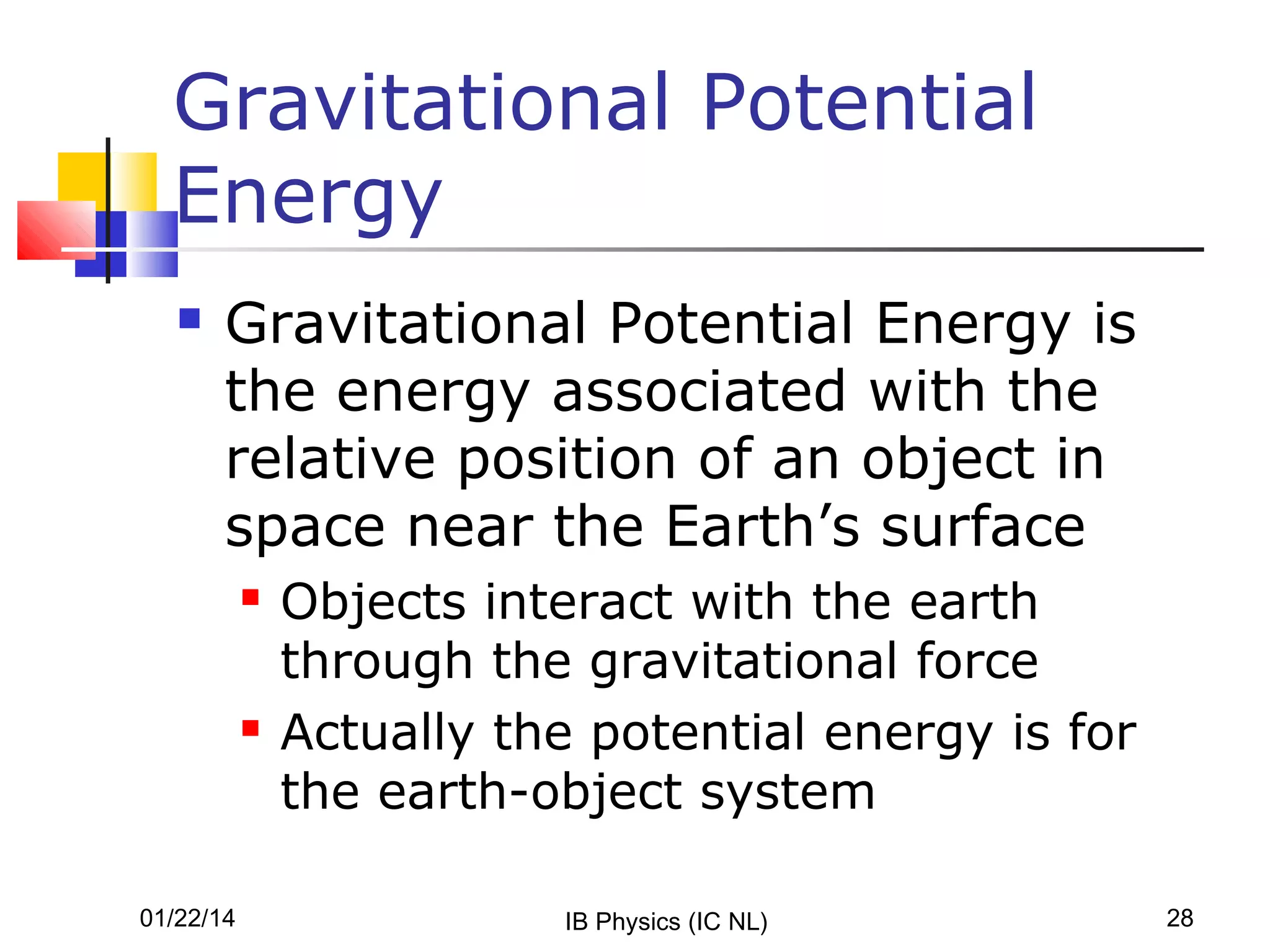 Gravitational Potential
Energy


Gravitational Potential Energy is
the energy associated with the
relative position of an object in
space near the Earth’s surface




01/22/14

Objects interact with the earth
through the gravitational force
Actually the potential energy is for
the earth-object system
IB Physics (IC NL)

28

 
