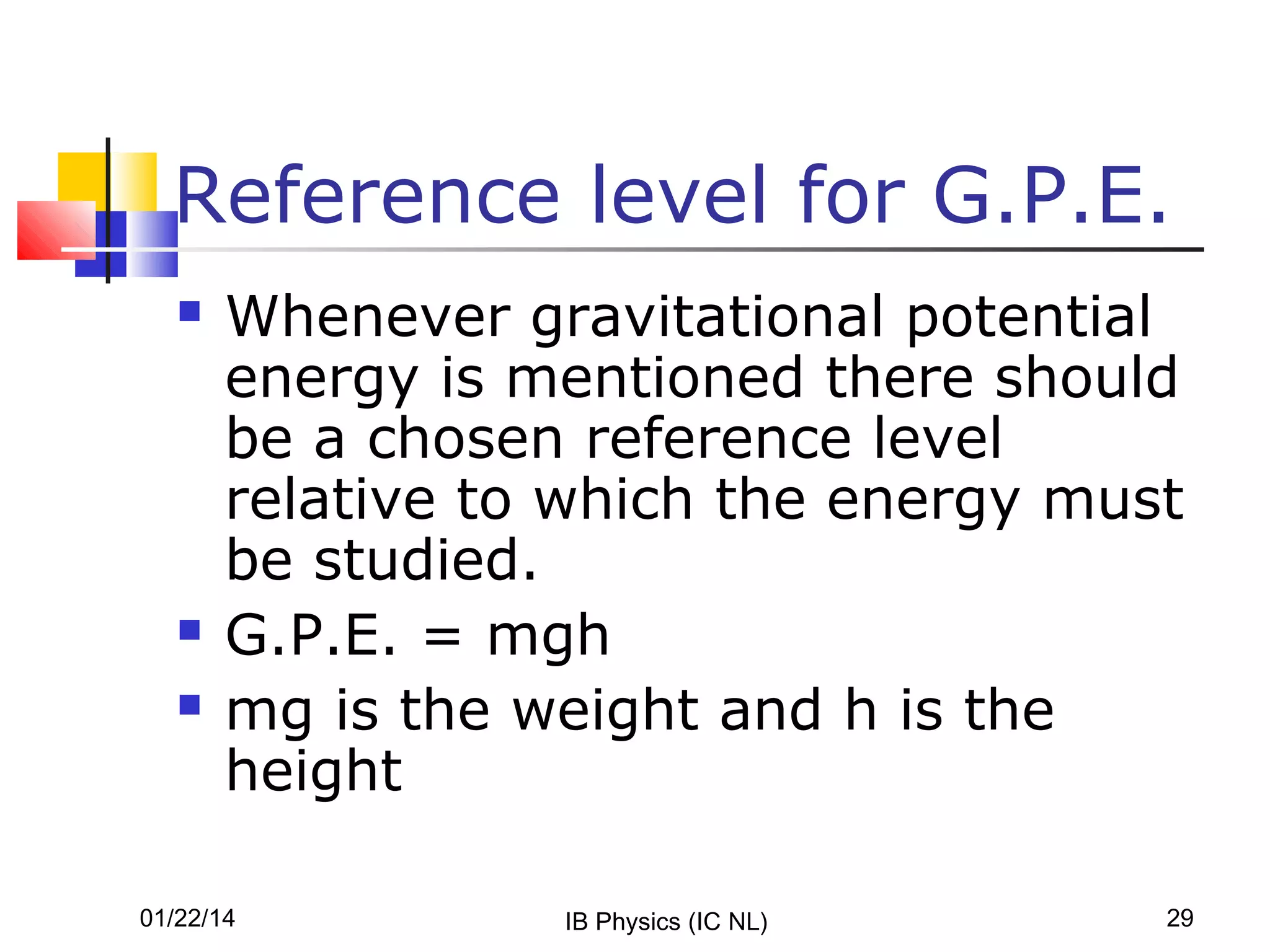Reference level for G.P.E.





Whenever gravitational potential
energy is mentioned there should
be a chosen reference level
relative to which the energy must
be studied.
G.P.E. = mgh
mg is the weight and h is the
height

01/22/14

IB Physics (IC NL)

29

 