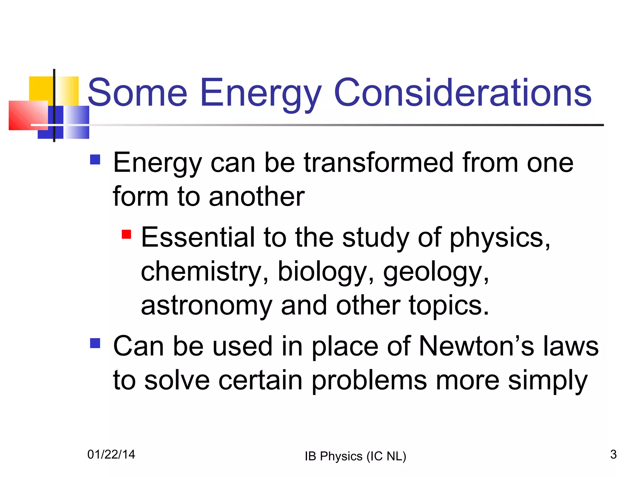 Some Energy Considerations




Energy can be transformed from one
form to another
 Essential to the study of physics,
chemistry, biology, geology,
astronomy and other topics.
Can be used in place of Newton’s laws
to solve certain problems more simply

01/22/14

IB Physics (IC NL)

3

 