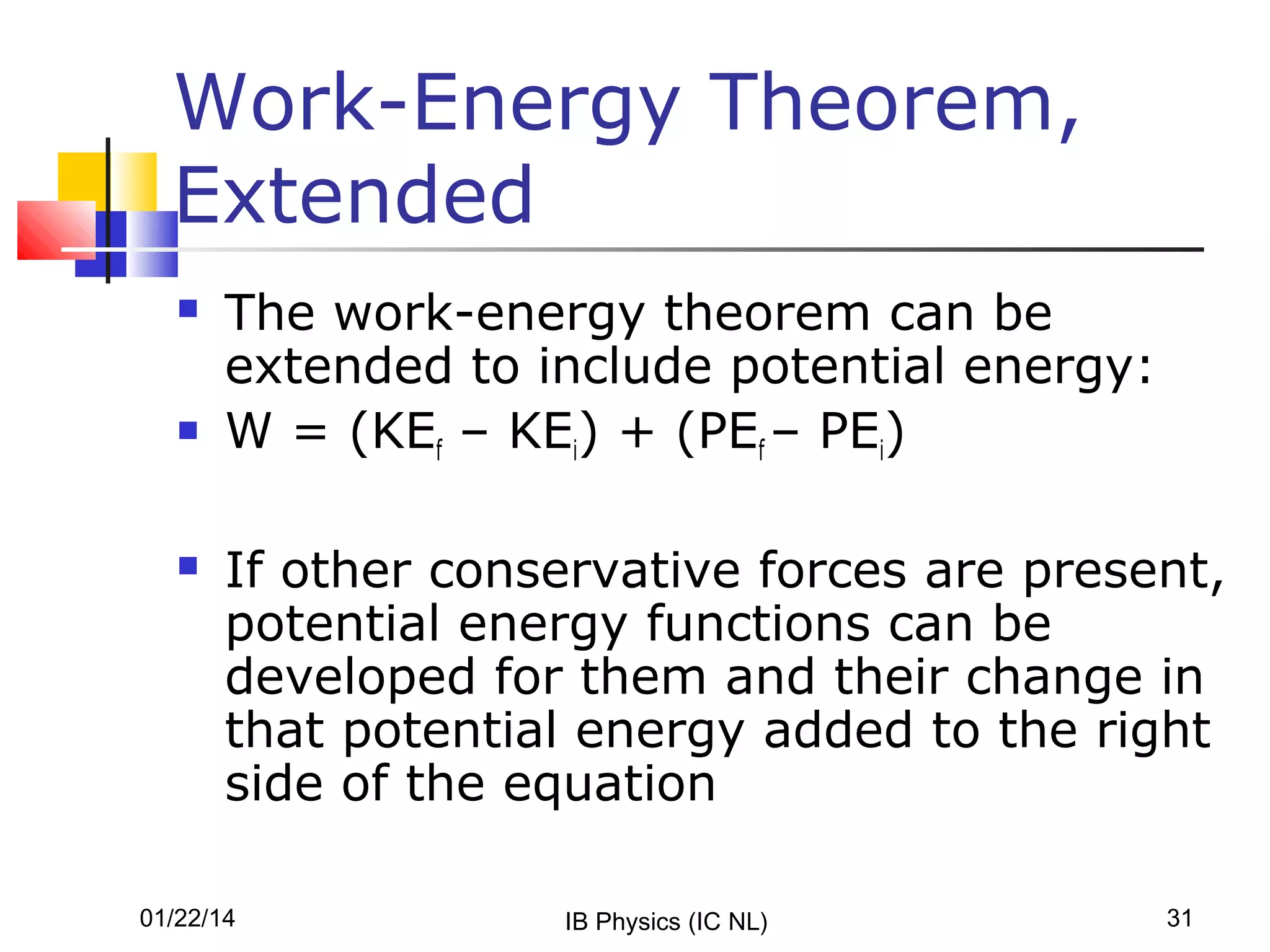 Work-Energy Theorem,
Extended






The work-energy theorem can be
extended to include potential energy:
W = (KEf – KEi) + (PEf – PEi)
If other conservative forces are present,
potential energy functions can be
developed for them and their change in
that potential energy added to the right
side of the equation

01/22/14

IB Physics (IC NL)

31

 