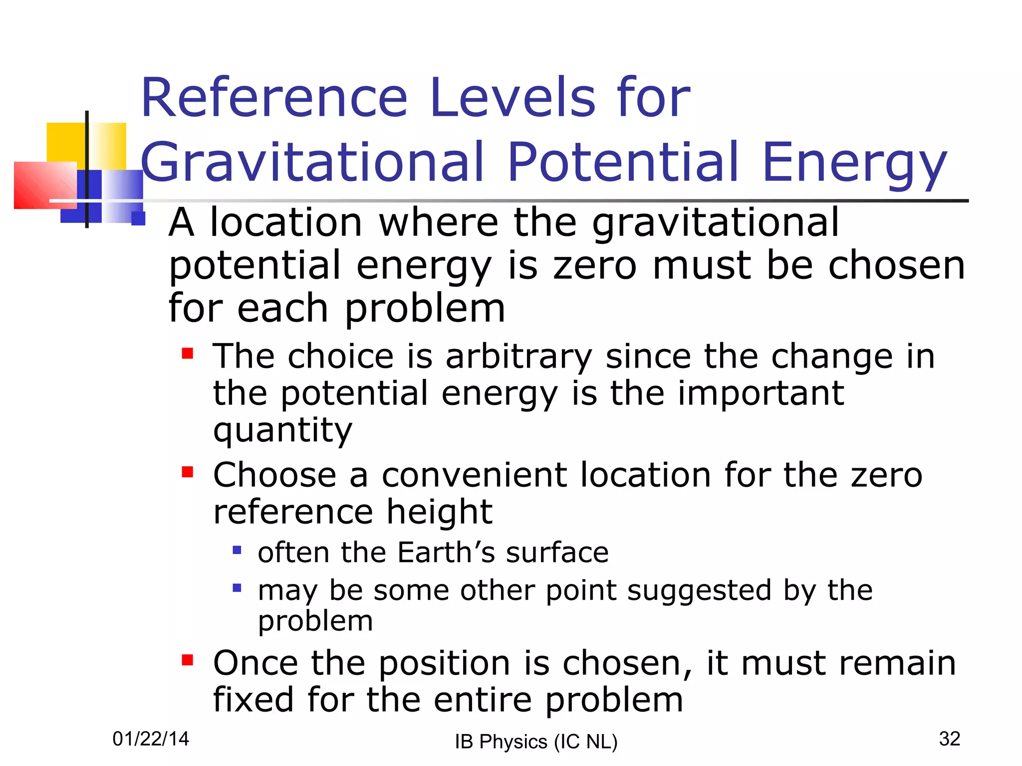 Reference Levels for
Gravitational Potential Energy


A location where the gravitational
potential energy is zero must be chosen
for each problem




The choice is arbitrary since the change in
the potential energy is the important
quantity
Choose a convenient location for the zero
reference height





01/22/14

often the Earth’s surface
may be some other point suggested by the
problem

Once the position is chosen, it must remain
fixed for the entire problem
IB Physics (IC NL)

32

 