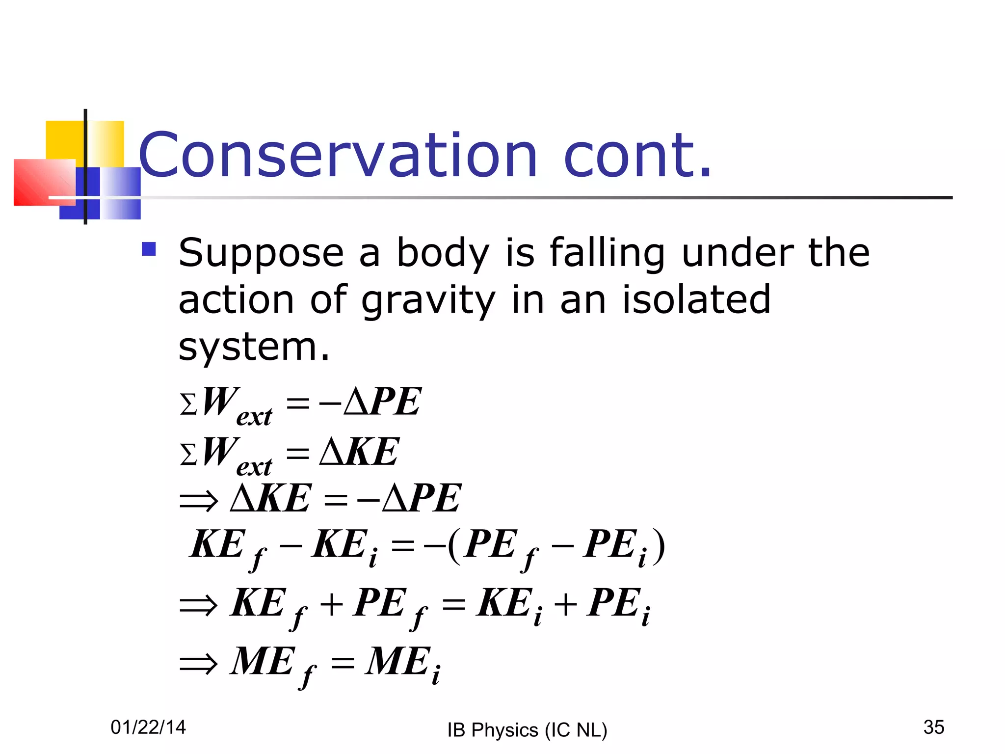 Conservation cont.


Suppose a body is falling under the
action of gravity in an isolated
system.

Wext = − ∆PE
∑W
ext = ∆KE
⇒ ∆KE = − ∆PE
KE f − KE i = −( PE f − PE i )
⇒ KE f + PE f = KE i + PEi
⇒ ME f = ME i
∑

01/22/14

IB Physics (IC NL)

35

 
