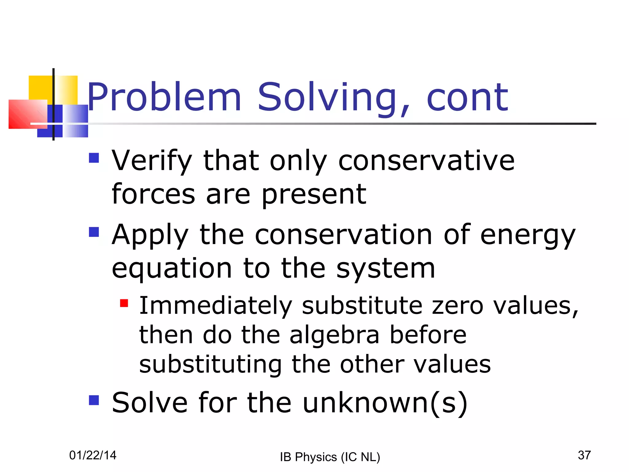 Problem Solving, cont




Verify that only conservative
forces are present
Apply the conservation of energy
equation to the system




Immediately substitute zero values,
then do the algebra before
substituting the other values

Solve for the unknown(s)

01/22/14

IB Physics (IC NL)

37

 