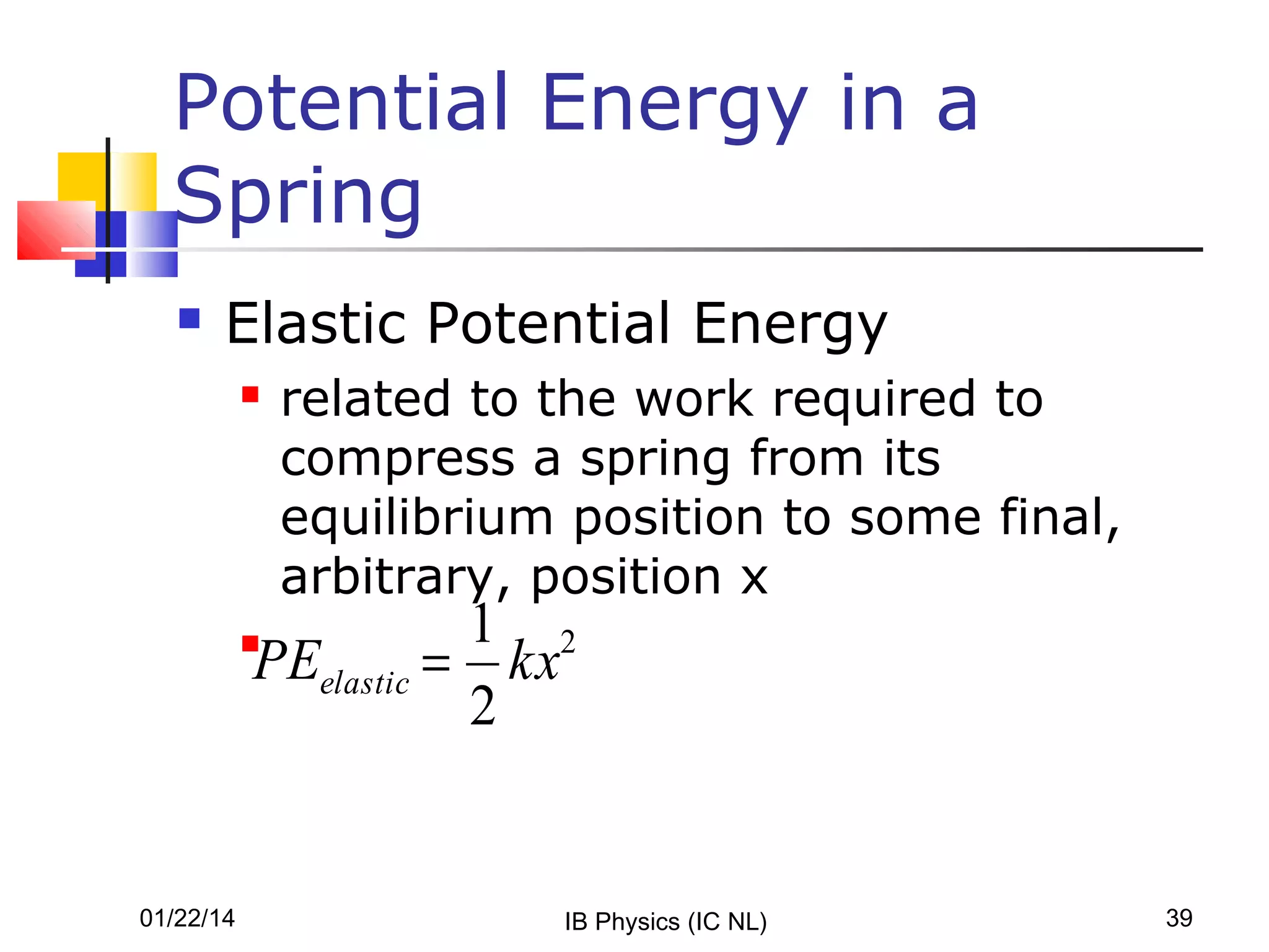 Potential Energy in a
Spring


Elastic Potential Energy


related to the work required to
compress a spring from its
equilibrium position to some final,
arbitrary, position x

1 2
PEelastic = kx
2



01/22/14

IB Physics (IC NL)

39

 