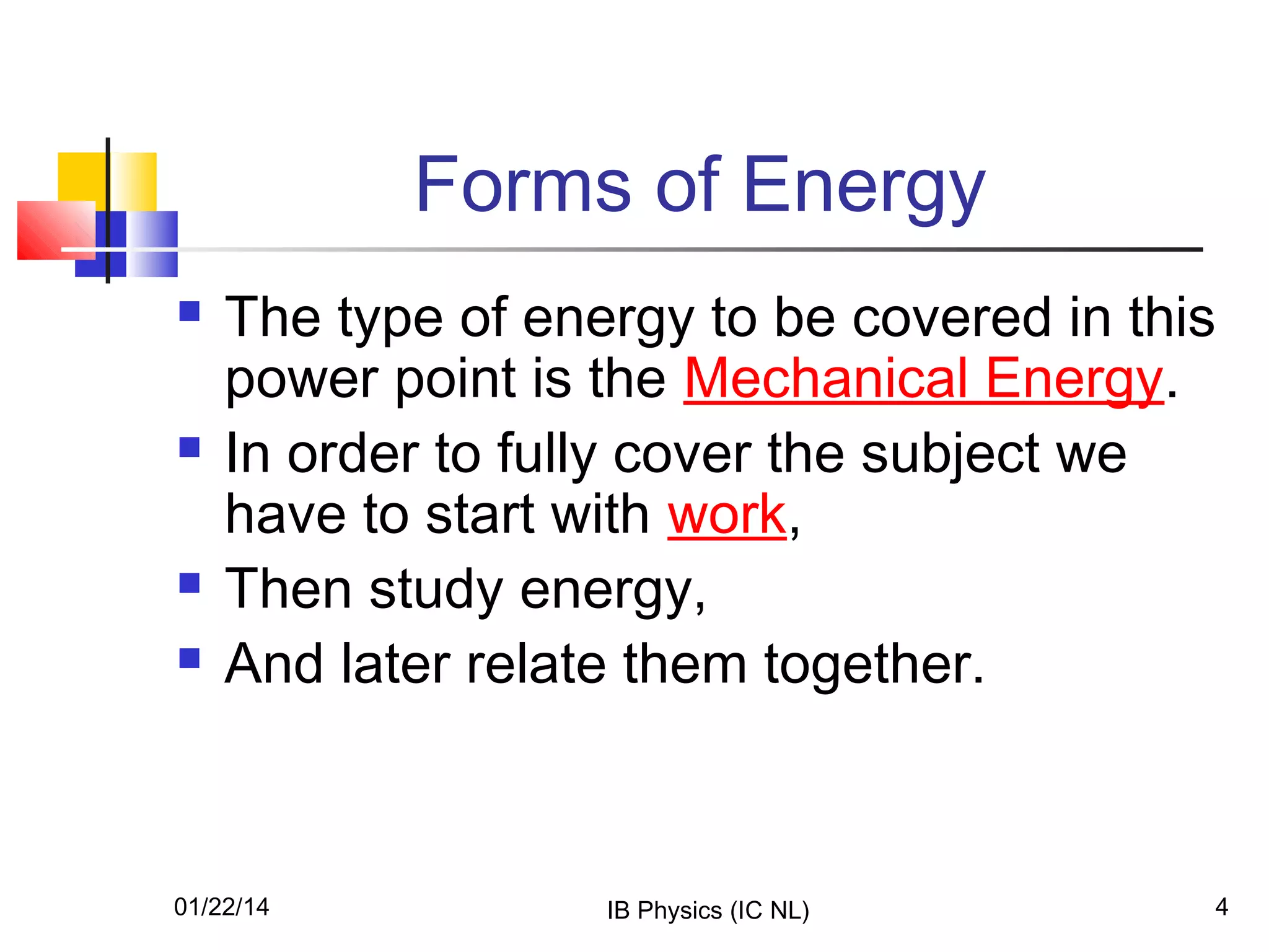 Forms of Energy







The type of energy to be covered in this
power point is the Mechanical Energy.
In order to fully cover the subject we
have to start with work,
Then study energy,
And later relate them together.

01/22/14

IB Physics (IC NL)

4

 