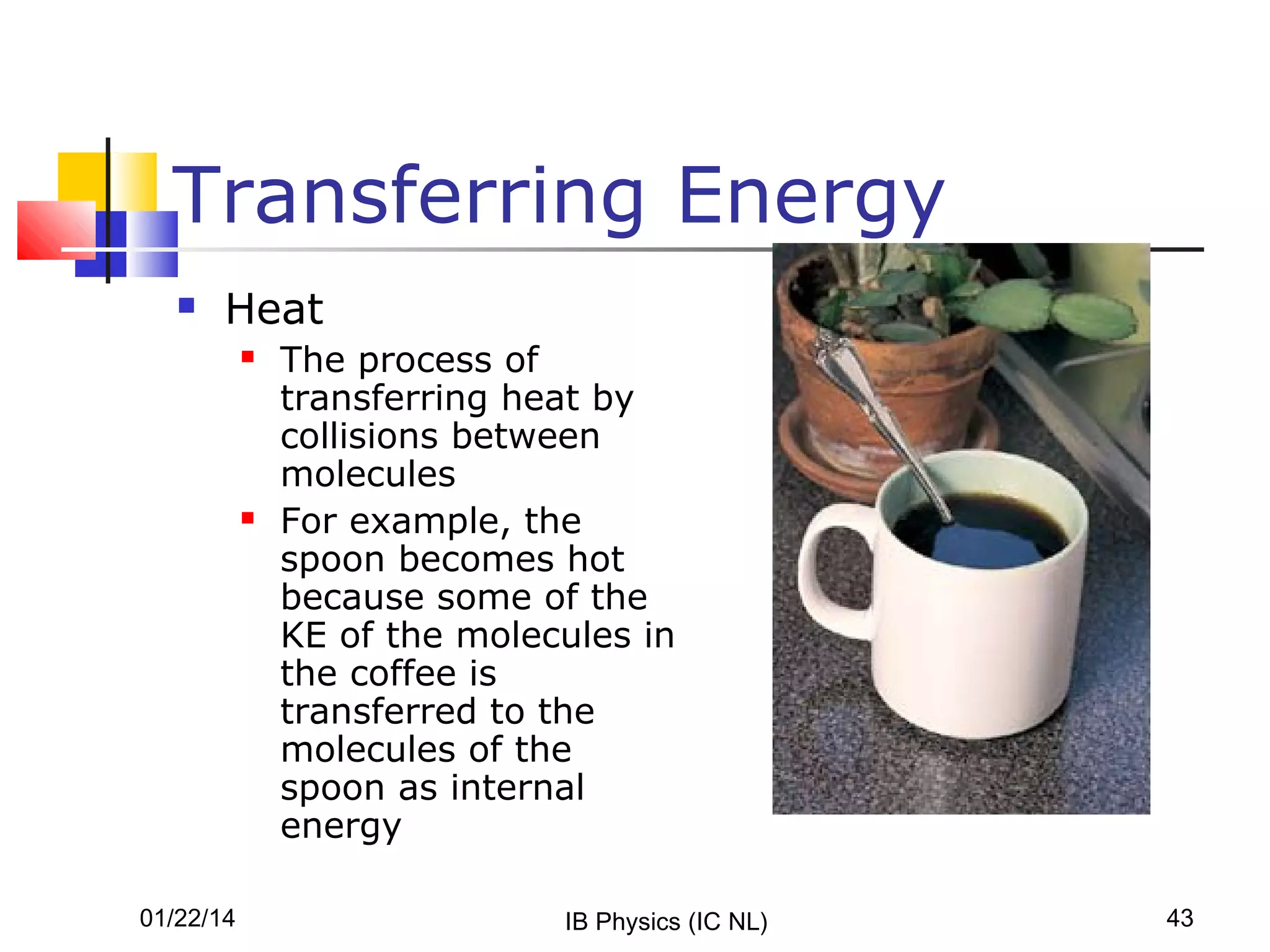 Transferring Energy


Heat




01/22/14

The process of
transferring heat by
collisions between
molecules
For example, the
spoon becomes hot
because some of the
KE of the molecules in
the coffee is
transferred to the
molecules of the
spoon as internal
energy
IB Physics (IC NL)

43

 