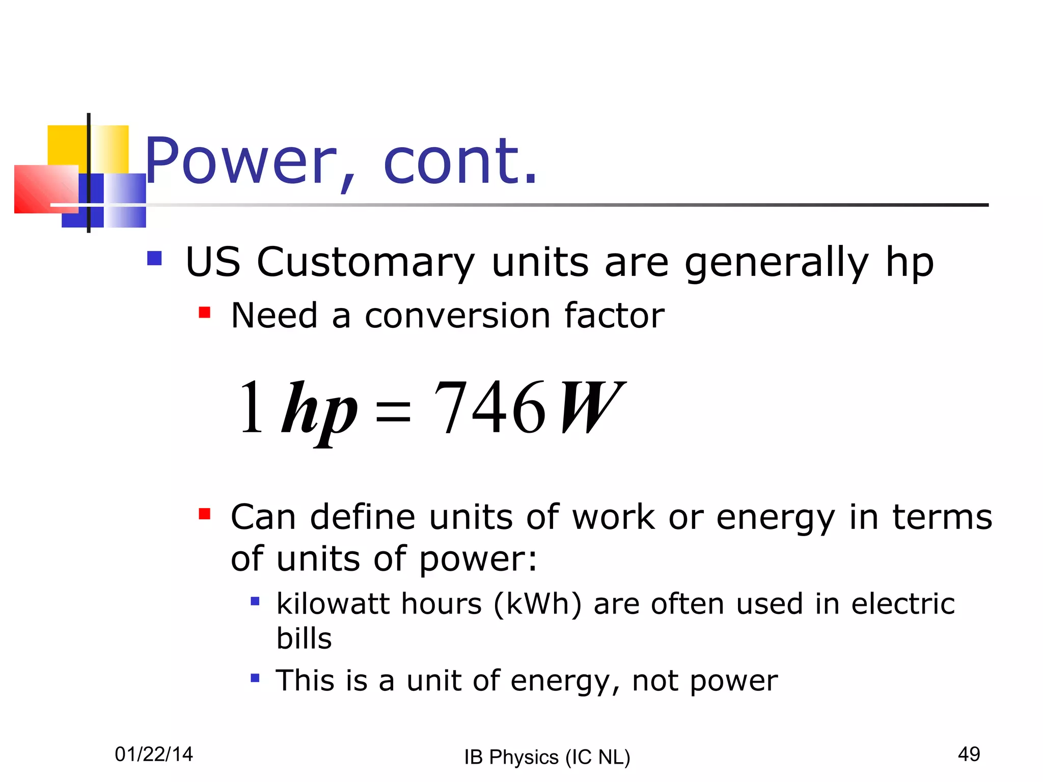Power, cont.


US Customary units are generally hp


Need a conversion factor

1 hp = 746 W


Can define units of work or energy in terms
of units of power:




01/22/14

kilowatt hours (kWh) are often used in electric
bills
This is a unit of energy, not power
IB Physics (IC NL)

49

 