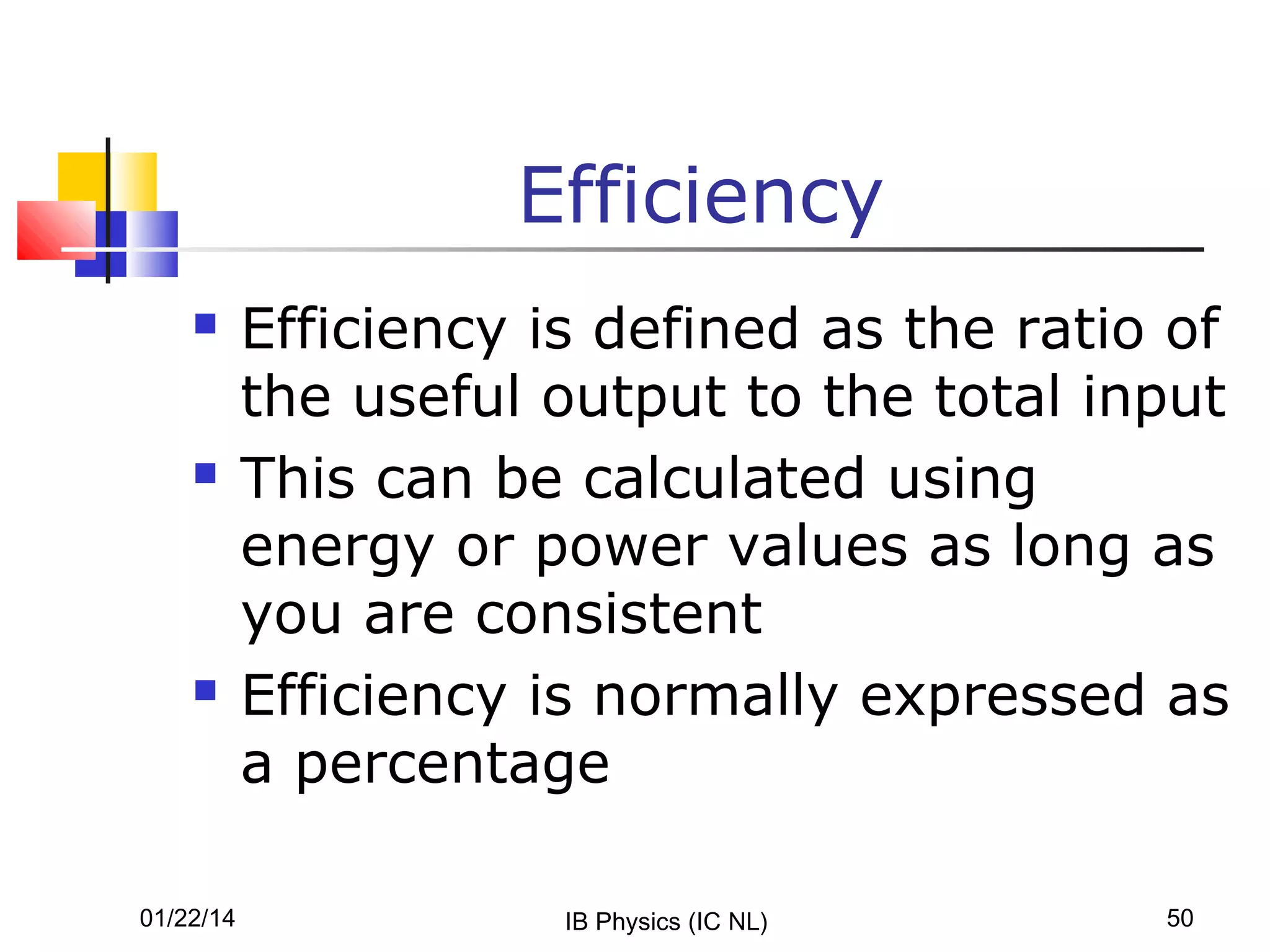 Efficiency






01/22/14

Efficiency is defined as the ratio of
the useful output to the total input
This can be calculated using
energy or power values as long as
you are consistent
Efficiency is normally expressed as
a percentage
IB Physics (IC NL)

50

 