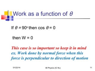 Work as a function of θ
If θ = 90o then cos θ = 0
then W = 0
This case is so important so keep it in mind
ex. Work done by normal force when this
force is perpendicular to direction of motion
01/22/14

IB Physics (IC NL)

11

 