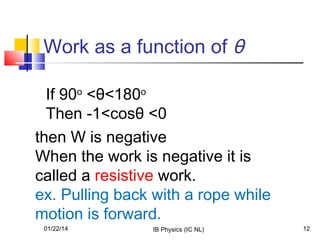 Work as a function of θ
If 90o <θ<180o
Then -1<cosθ <0
then W is negative
When the work is negative it is
called a resistive work.
ex. Pulling back with a rope while
motion is forward.
01/22/14

IB Physics (IC NL)

12

 