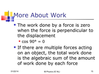 More About Work


The work done by a force is zero
when the force is perpendicular to
the displacement




cos 90° = 0

If there are multiple forces acting
on an object, the total work done
is the algebraic sum of the amount
of work done by each force

01/22/14

IB Physics (IC NL)

15

 