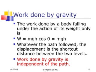 Work done by gravity







The work done by a body falling
under the action of its weight only
is
W = mgh cos 0 = mgh
Whatever the path followed, the
displacement is the shortcut
distance between the two levels.
Work done by gravity is
independent of the path.

01/22/14

IB Physics (IC NL)

17

 