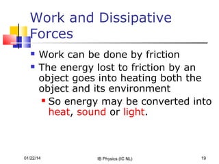 Work and Dissipative
Forces



Work can be done by friction
The energy lost to friction by an
object goes into heating both the
object and its environment
 So energy may be converted into
heat, sound or light.

01/22/14

IB Physics (IC NL)

19

 