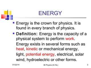 ENERGY




Energy is the crown for physics. It is
found in every branch of physics.
Definition: Energy is the capacity of a
physical system to perform work.
Energy exists in several forms such as
heat, kinetic or mechanical energy,
light, potential energy, electrical, solar
wind, hydroelectric or other forms.

01/22/14

IB Physics (IC NL)

2

 